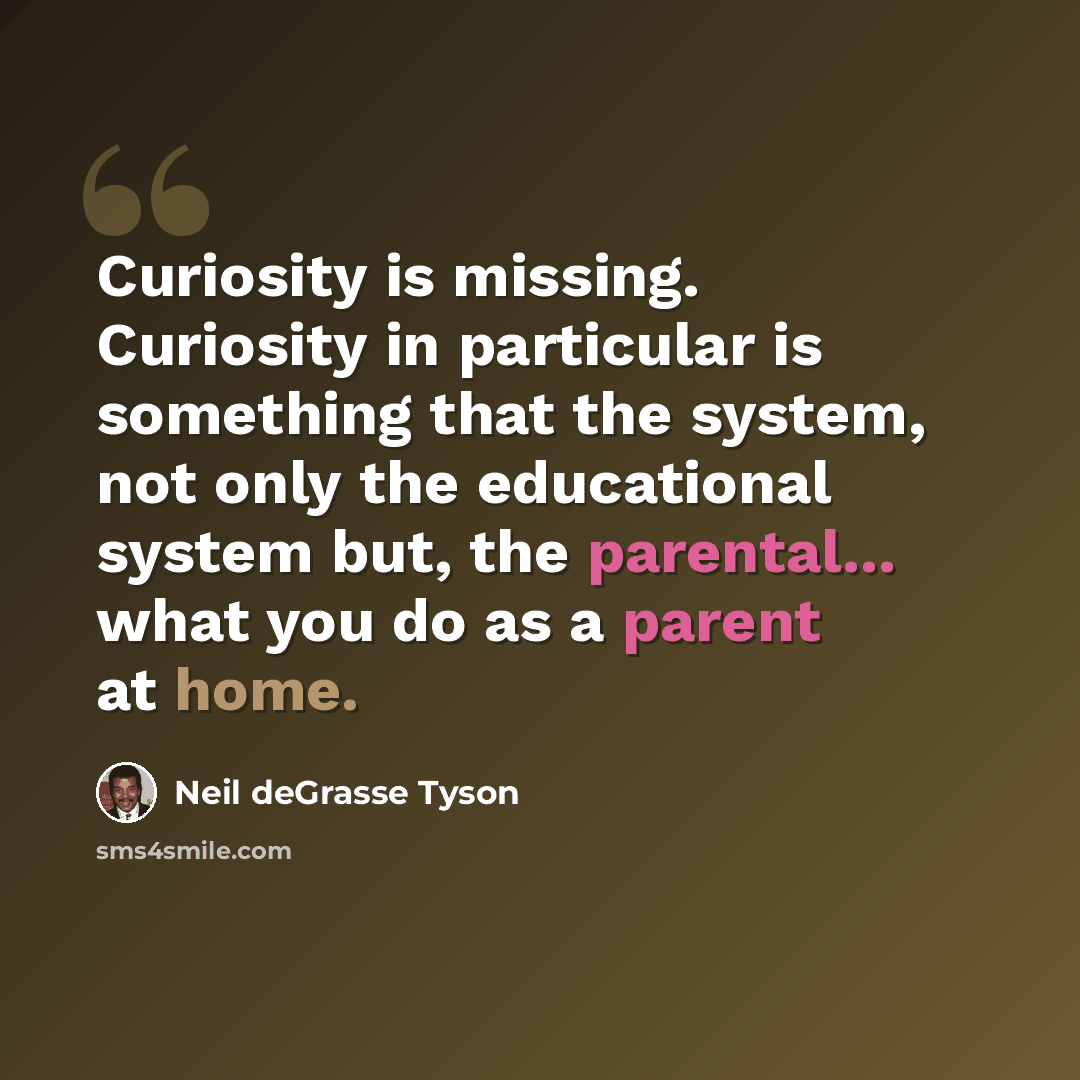 “Curiosity is missing. Curiosity in particular is something that the system, not only the educational system but, the parental... what you do as a parent at home.” quote by Neil deGrasse Tyson