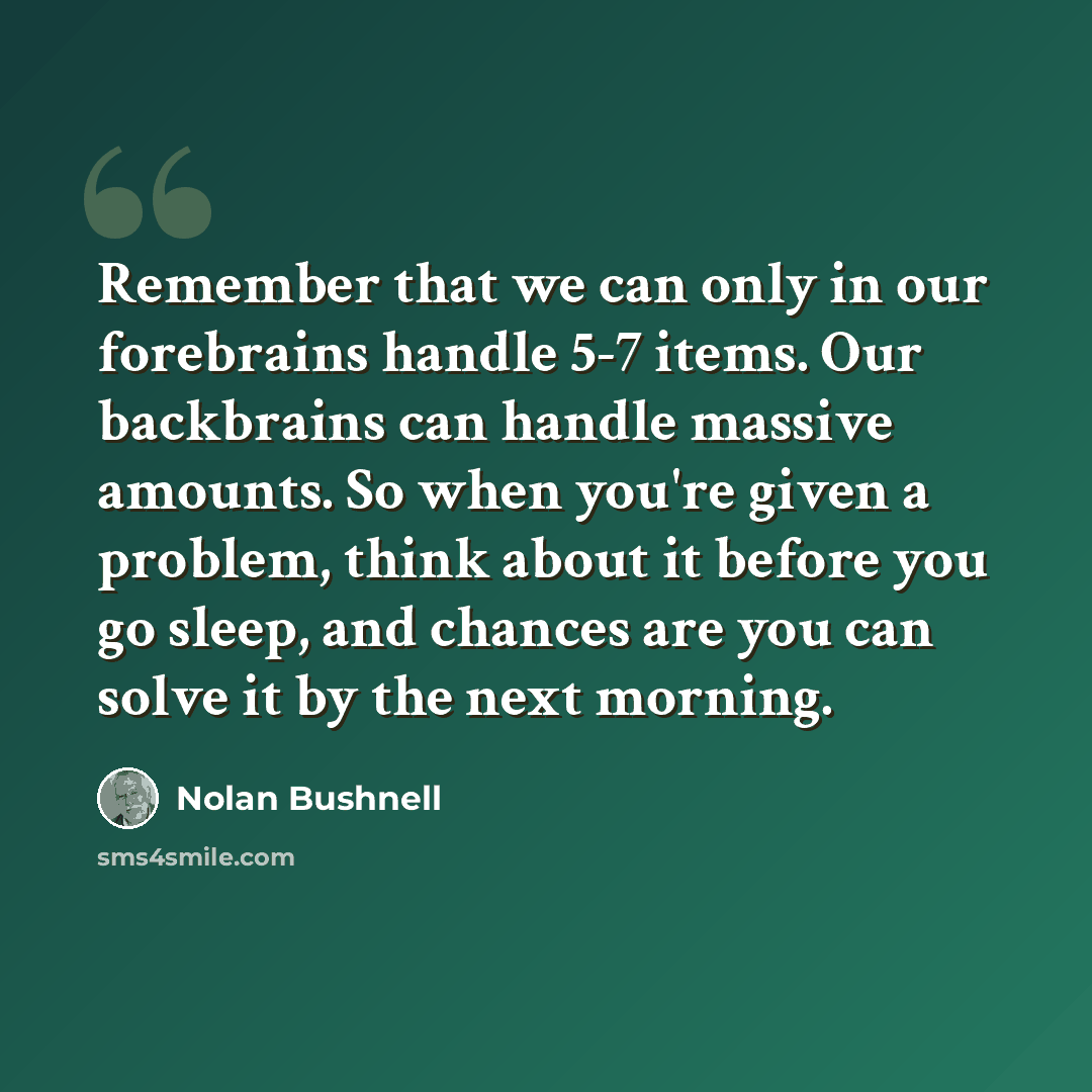 “Remember that we can only in our forebrains handle 5-7 items. Our backbrains can handle massive amounts. So when you're given a problem, think about it before you go sleep, and chances are you can solve it by the next morning.” quote by Nolan Bushnell