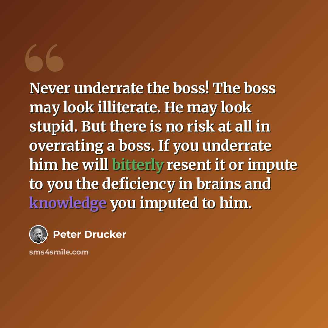 “Never underrate the boss! The boss may look illiterate. He may look stupid. But there is no risk at all in overrating a boss. If you underrate him he will bitterly resent it or impute to you the deficiency in brains and knowledge you imputed to him.” quote by Peter Drucker