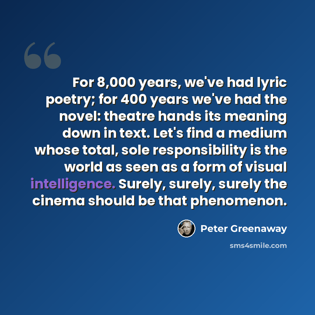“For 8,000 years, we've had lyric poetry; for 400 years we've had the novel: theatre hands its meaning down in text. Let's find a medium whose total, sole responsibility is the world as seen as a form of visual intelligence. Surely, surely, surely the cinema should be that phenomenon.” quote by Peter Greenaway