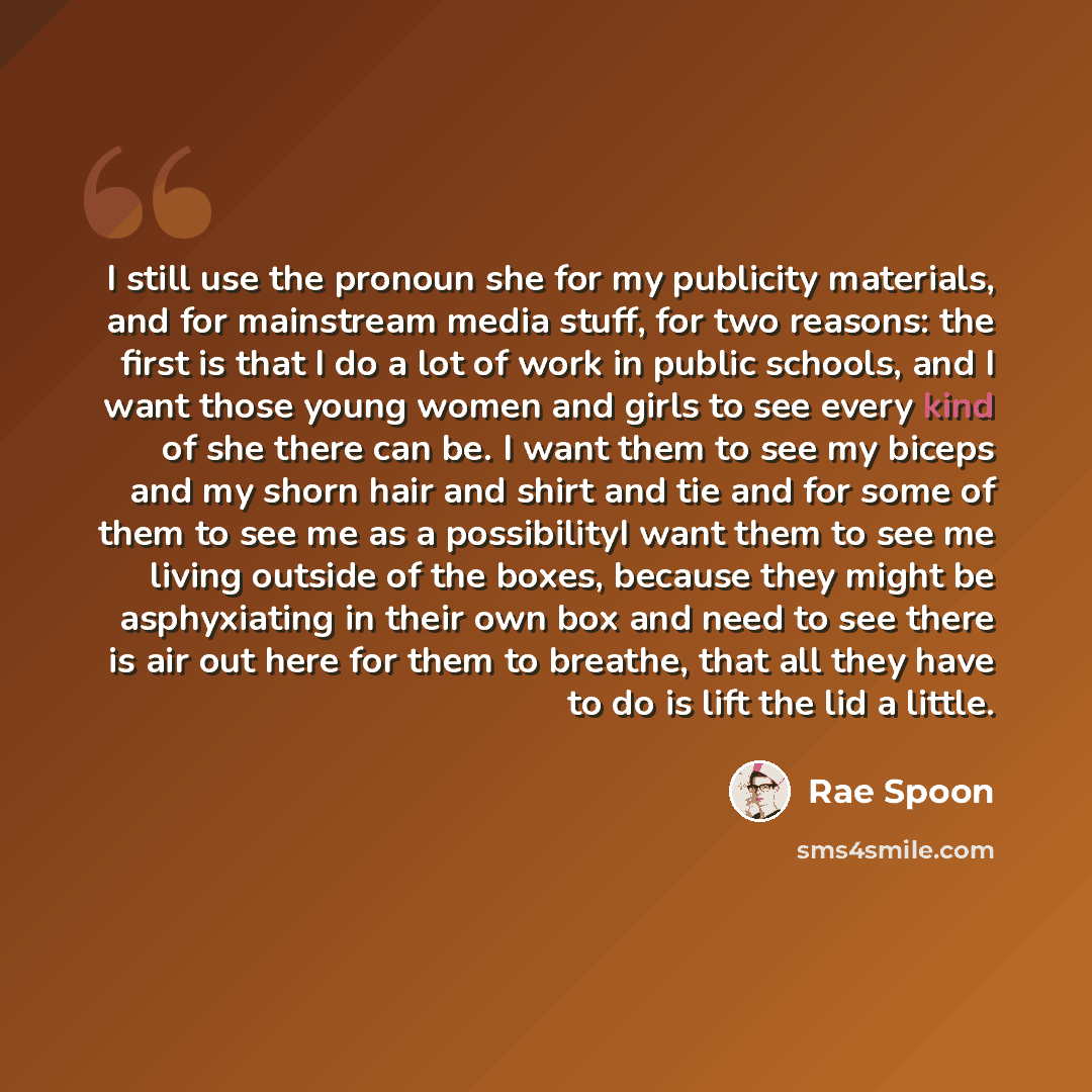 “I still use the pronoun she for my publicity materials, and for mainstream media stuff, for two reasons: the first is that I do a lot of work in public schools, and I want those young women and girls to see every kind of she there can be. I want them to see my biceps and my shorn hair and shirt…” quote by Rae Spoon