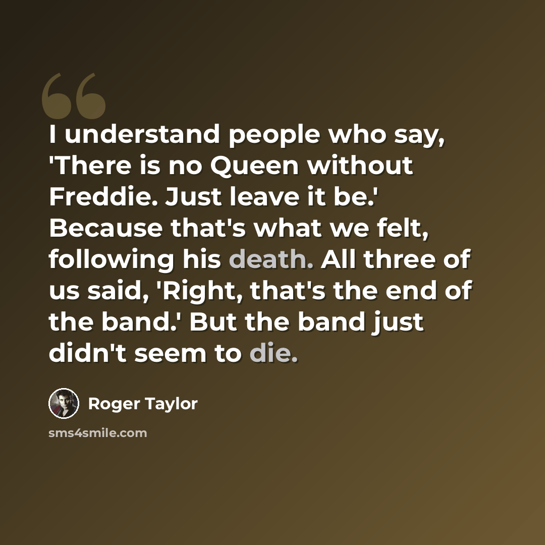 “I understand people who say, 'There is no Queen without Freddie. Just leave it be.' Because that's what we felt, following his death. All three of us said, 'Right, that's the end of the band.' But the band just didn't seem to die.” quote by Roger Taylor