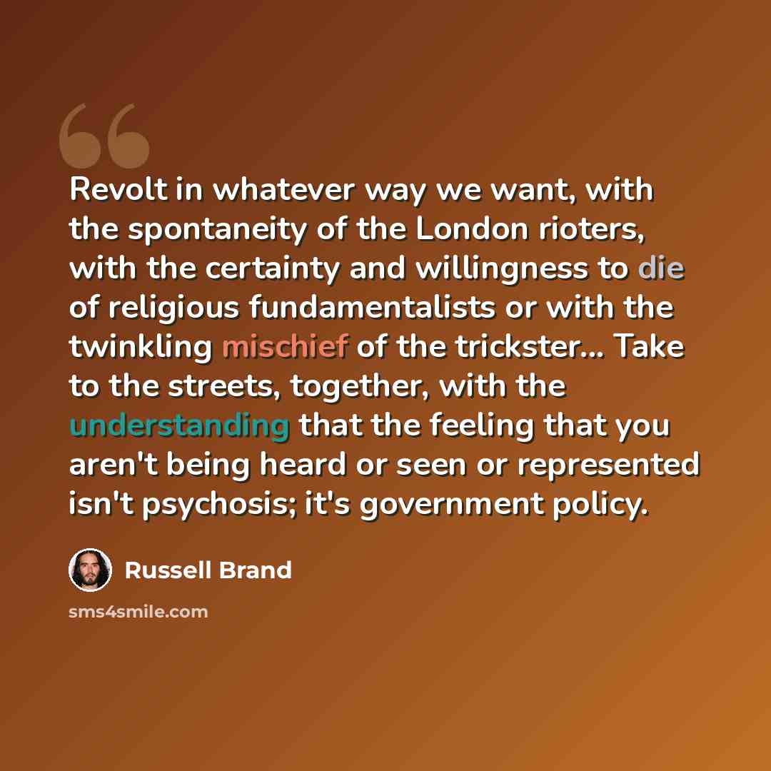 “Revolt in whatever way we want, with the spontaneity of the London rioters, with the certainty and willingness to die of religious fundamentalists or with the twinkling mischief of the trickster... Take to the streets, together, with the understanding that the feeling that you aren't being heard…” quote by Russell Brand