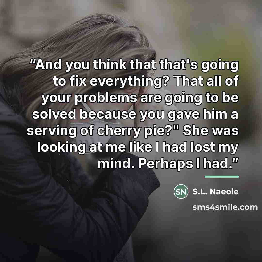 “And you think that that's going to fix everything? That all of your problems are going to be solved because you gave him a serving of cherry pie?" She was looking at me like I had lost my mind. Perhaps I had.” quote by S.L. Naeole