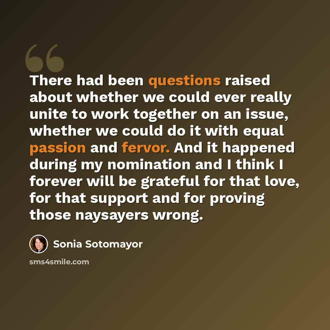 “There had been questions raised about whether we could ever really unite to work together on an issue, whether we could do it with equal passion and fervor. And it happened during my nomination and I think I forever will be grateful for that love, for that support and for proving those naysayers…” quote by Sonia Sotomayor