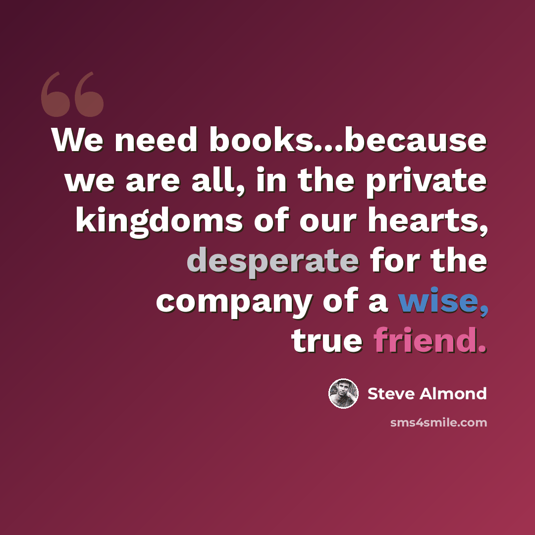 “We need books...because we are all, in the private kingdoms of our hearts, desperate for the company of a wise, true friend.” quote by Steve Almond