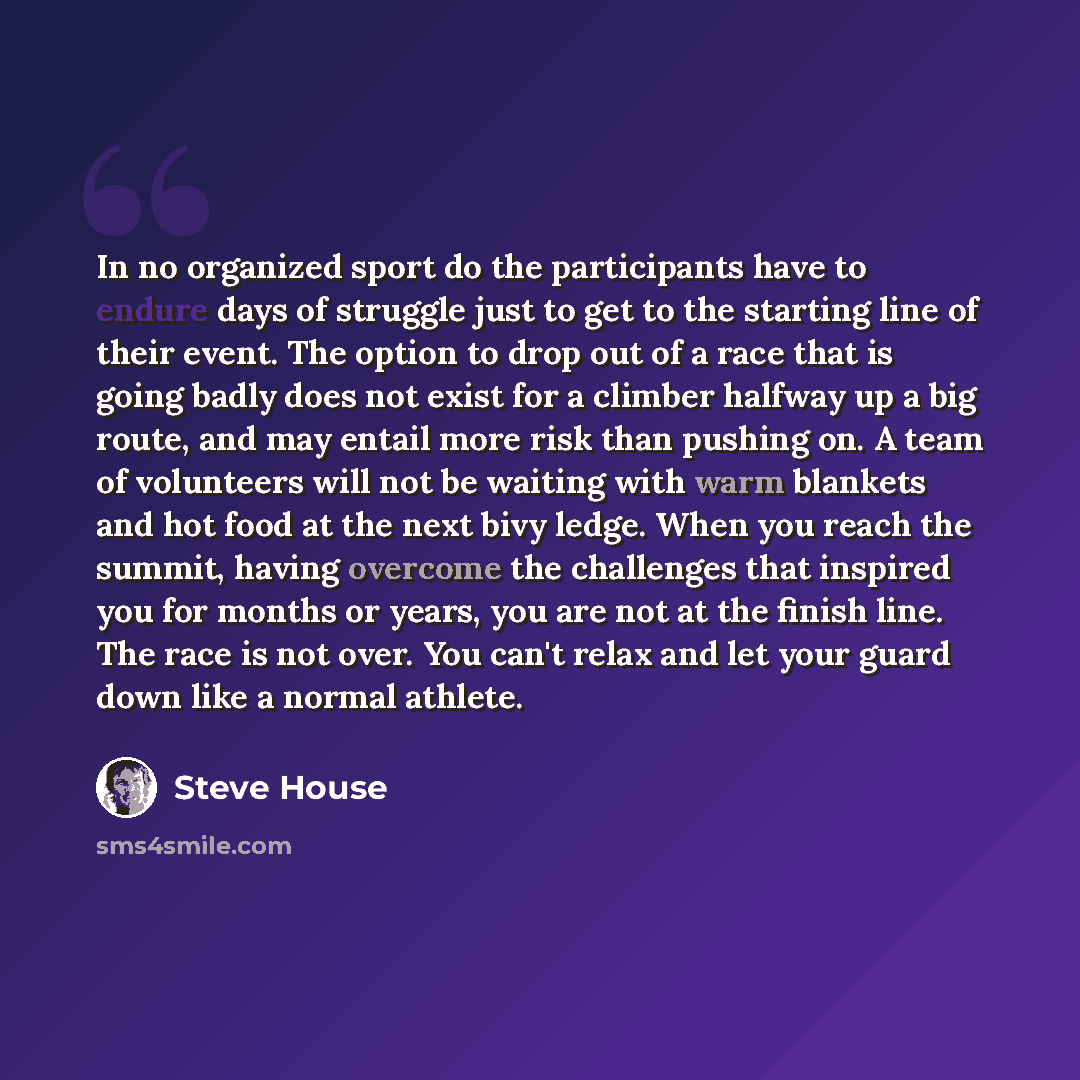 “In no organized sport do the participants have to endure days of struggle just to get to the starting line of their event. The option to drop out of a race that is going badly does not exist for a climber halfway up a big route, and may entail more risk than pushing on. A team of volunteers will…” quote by Steve House