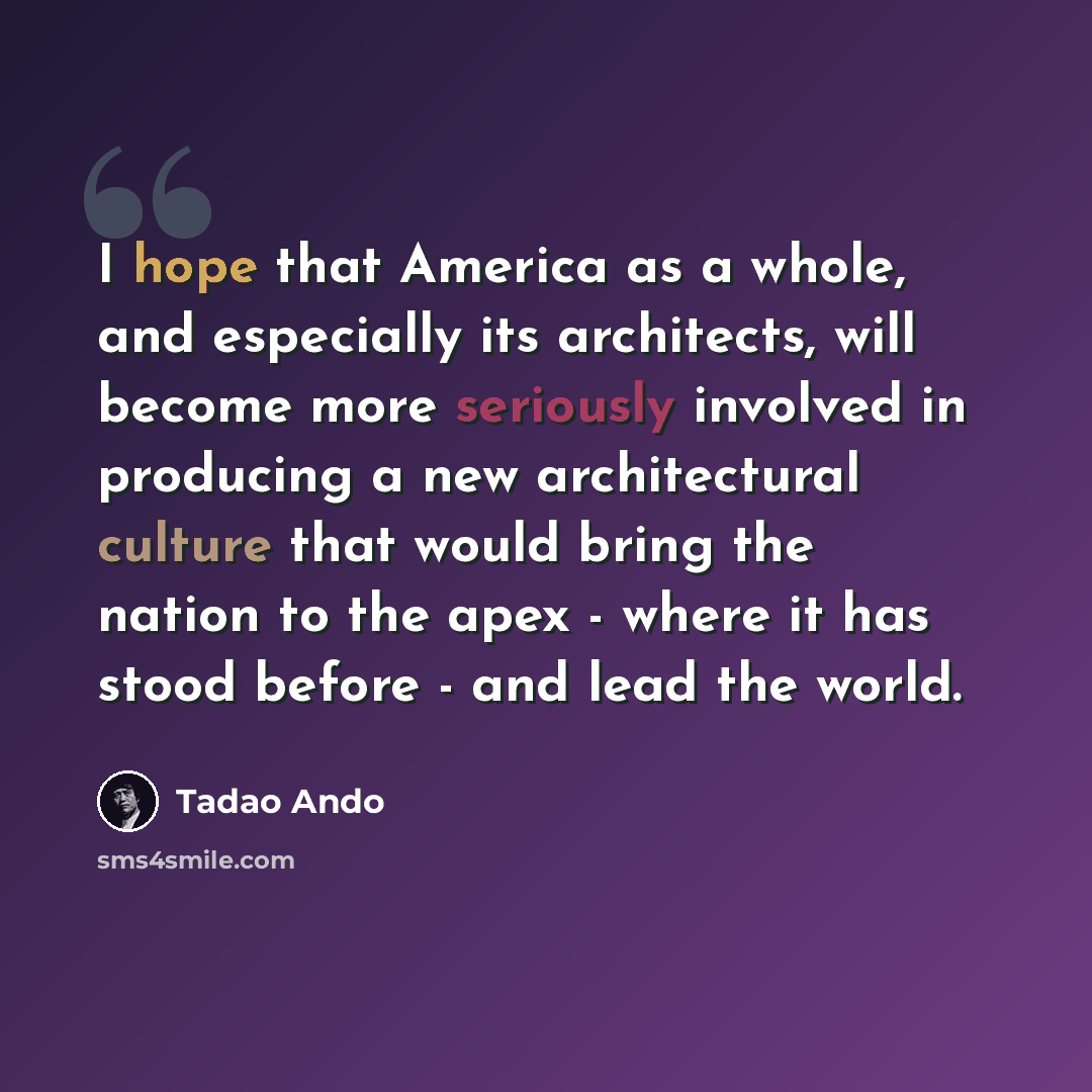 “I hope that America as a whole, and especially its architects, will become more seriously involved in producing a new architectural culture that would bring the nation to the apex - where it has stood before - and lead the world.” quote by Tadao Ando