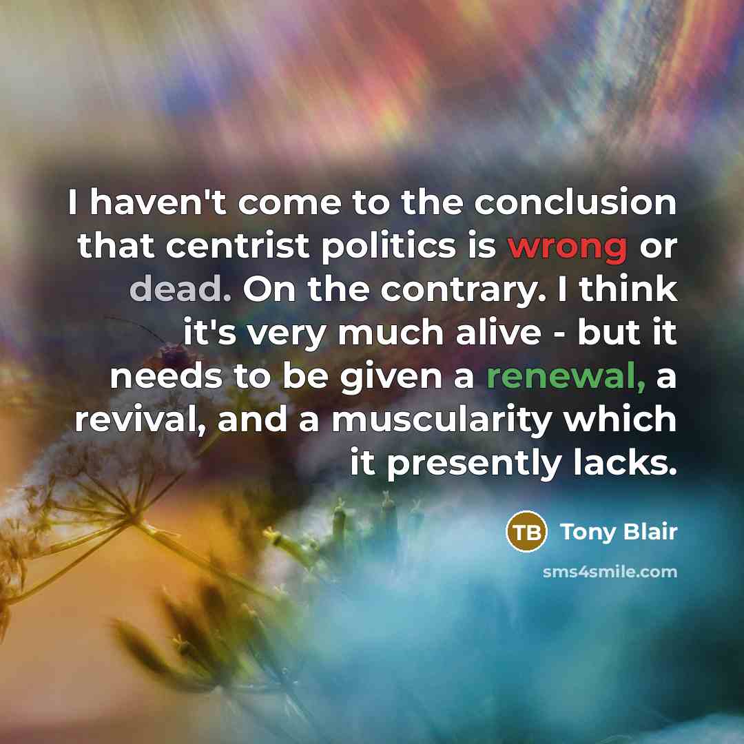 “I haven't come to the conclusion that centrist politics is wrong or dead. On the contrary. I think it's very much alive - but it needs to be given a renewal, a revival, and a muscularity which it presently lacks.” quote by Tony Blair