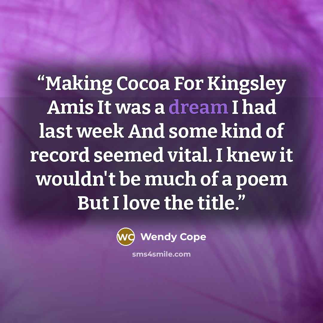 “Making Cocoa For Kingsley Amis It was a dream I had last week And some kind of record seemed vital. I knew it wouldn't be much of a poem But I love the title.” quote by Wendy Cope