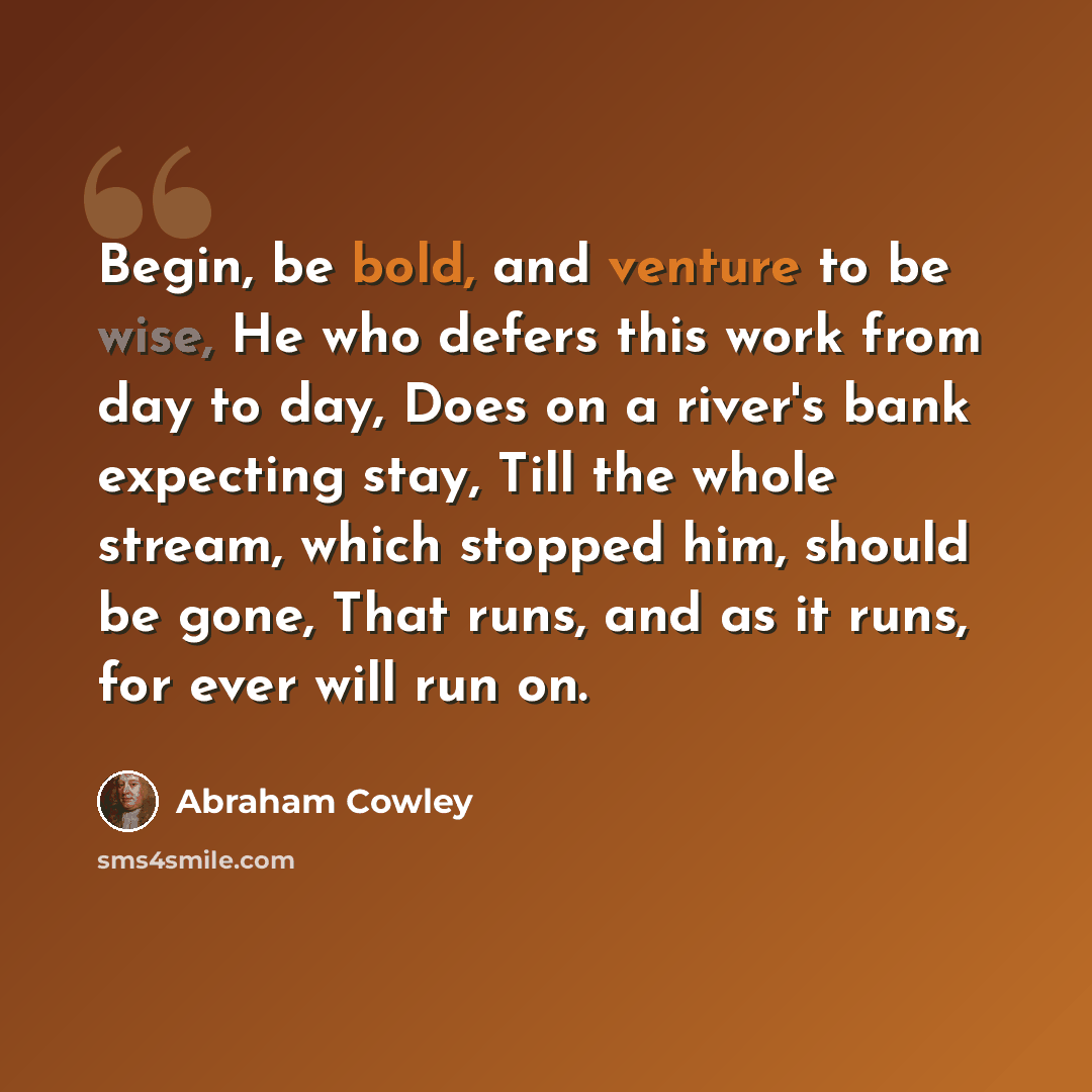“Begin, be bold, and venture to be wise, He who defers this work from day to day, Does on a river's bank expecting stay, Till the whole stream, which stopped him, should be gone, That runs, and as it runs, for ever will run on.” quote by Abraham Cowley