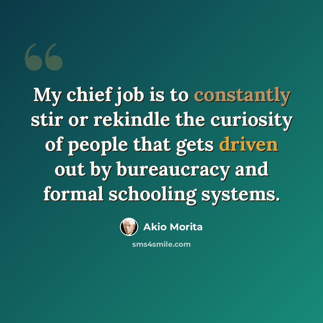 “My chief job is to constantly stir or rekindle the curiosity of people that gets driven out by bureaucracy and formal schooling systems.” quote by Akio Morita