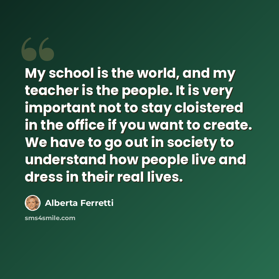 “My school is the world, and my teacher is the people. It is very important not to stay cloistered in the office if you want to create. We have to go out in society to understand how people live and dress in their real lives.” quote by Alberta Ferretti