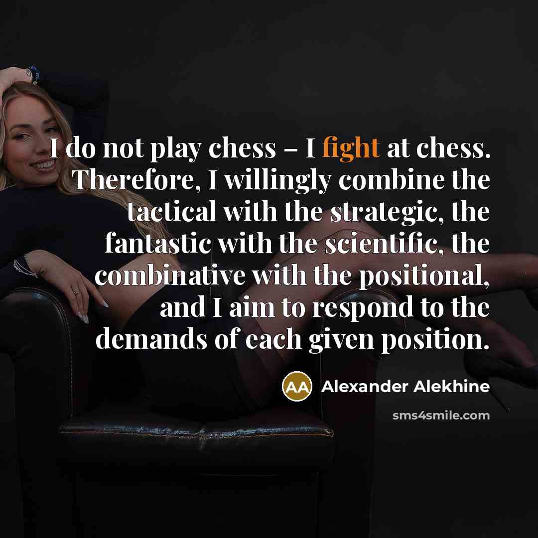 “I do not play chess – I fight at chess. Therefore, I willingly combine the tactical with the strategic, the fantastic with the scientific, the combinative with the positional, and I aim to respond to the demands of each given position.” quote by Alexander Alekhine