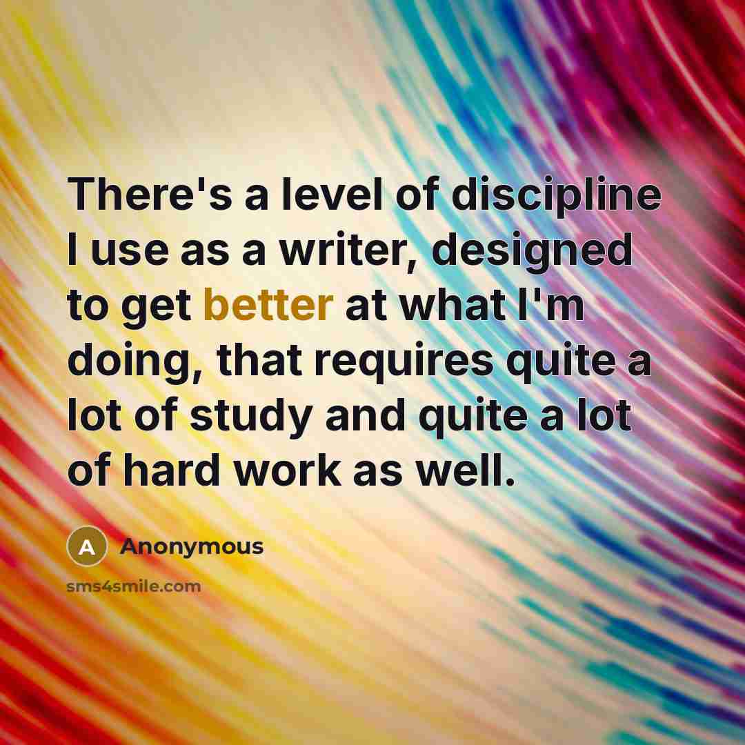 “There's a level of discipline I use as a writer, designed to get better at what I'm doing, that requires quite a lot of study and quite a lot of hard work as well.” quote by Anonymous
