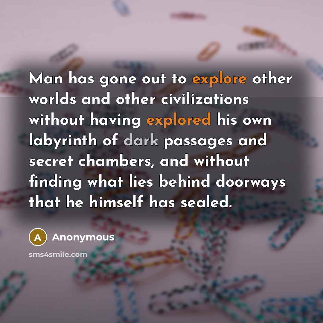 “Man has gone out to explore other worlds and other civilizations without having explored his own labyrinth of dark passages and secret chambers, and without finding what lies behind doorways that he himself has sealed.” quote by Anonymous