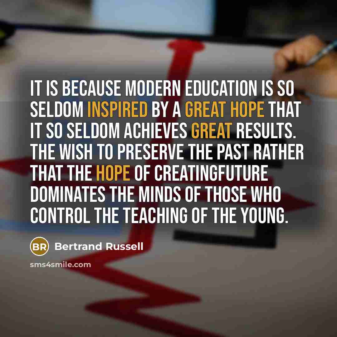 “It is because modern education is so seldom inspired by a great hope that it so seldom achieves great results. The wish to preserve the past rather that the hope of creatingfuture dominates the minds of those who control the teaching of the young.” quote by Bertrand Russell