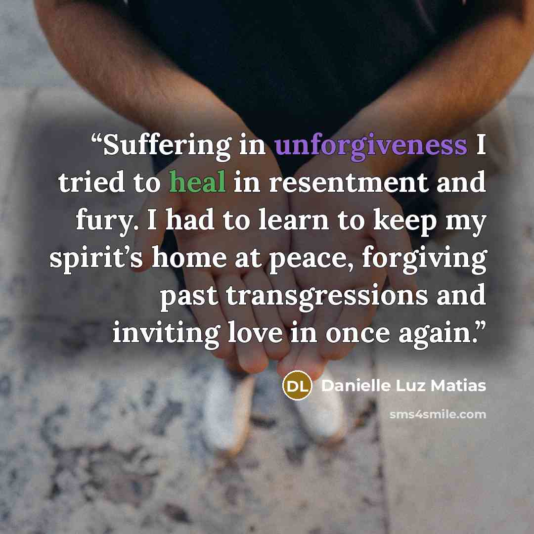 “Suffering in unforgiveness I tried to heal in resentment and fury. I had to learn to keep my spirit’s home at peace, forgiving past transgressions and inviting love in once again.” quote by Danielle Luz Matias