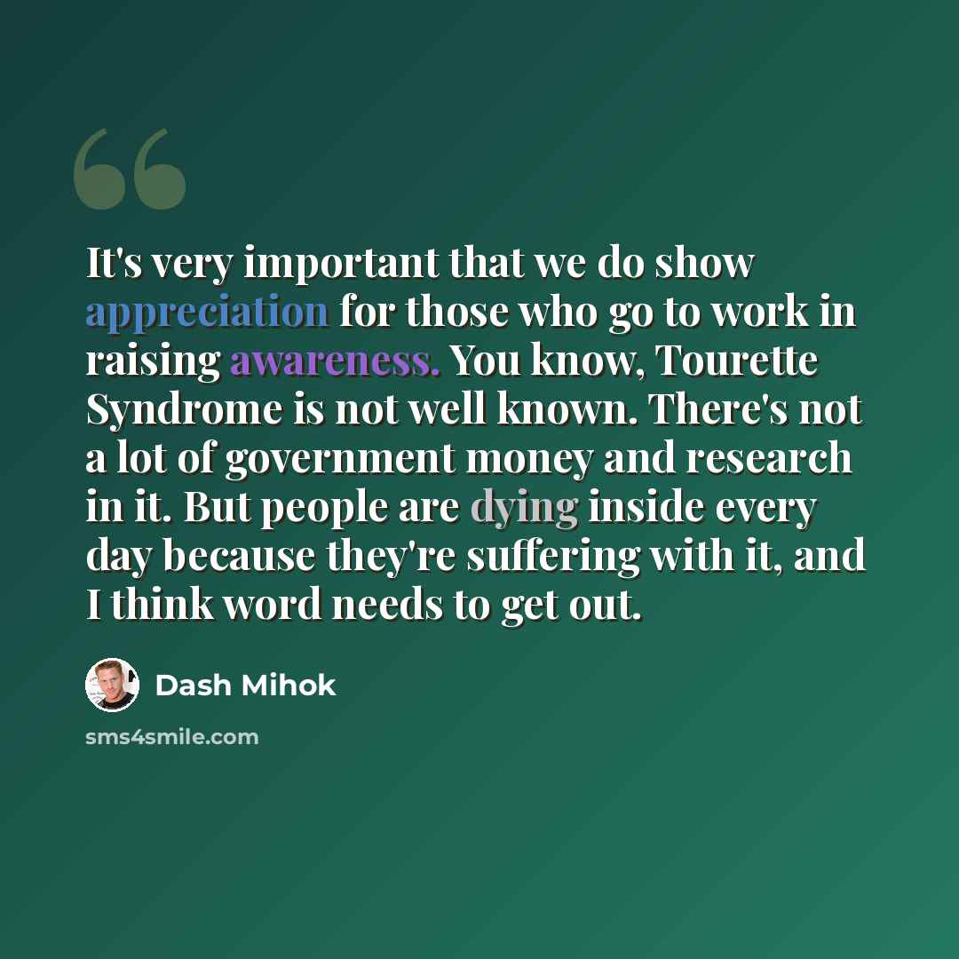 “It's very important that we do show appreciation for those who go to work in raising awareness. You know, Tourette Syndrome is not well known. There's not a lot of government money and research in it. But people are dying inside every day because they're suffering with it, and I think word needs…” quote by Dash Mihok