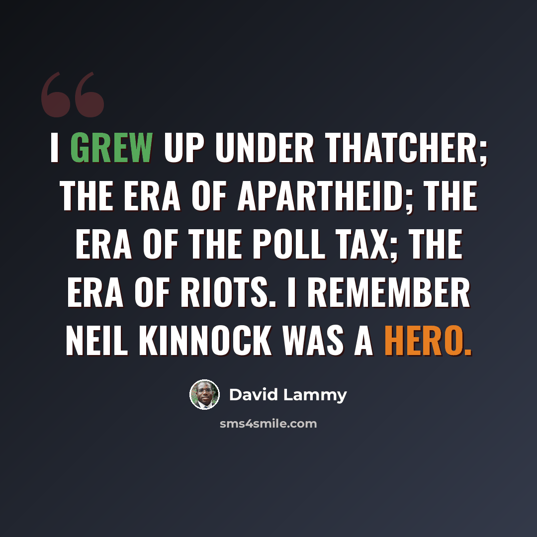 “I grew up under Thatcher; the era of apartheid; the era of the poll tax; the era of riots. I remember Neil Kinnock was a hero.” quote by David Lammy