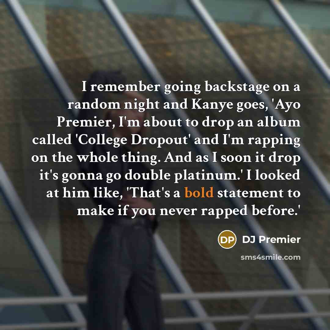 “I remember going backstage on a random night and Kanye goes, 'Ayo Premier, I'm about to drop an album called 'College Dropout' and I'm rapping on the whole thing. And as I soon it drop it's gonna go double platinum.' I looked at him like, 'That's a bold statement to make if you never rapped before.'” quote by DJ Premier