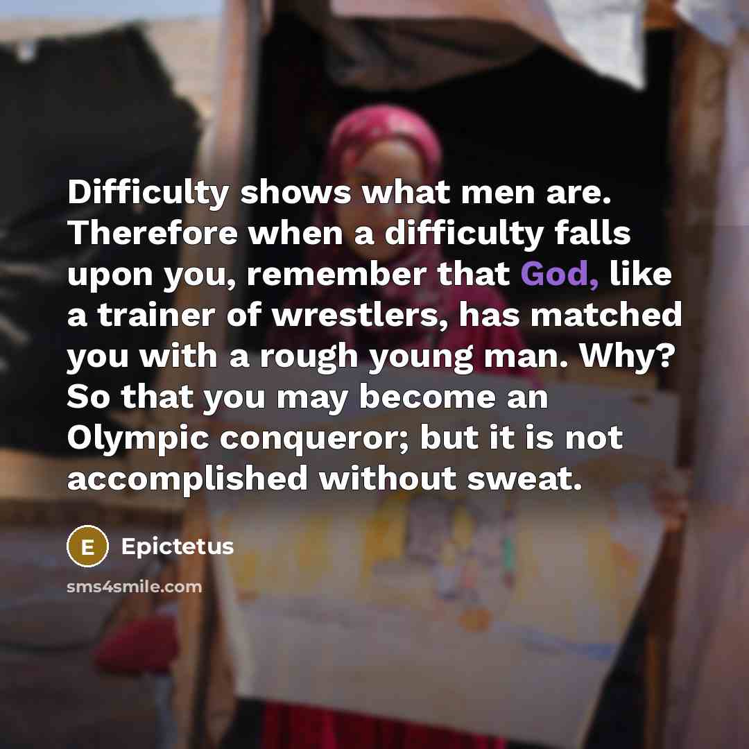 “Difficulty shows what men are. Therefore when a difficulty falls upon you, remember that God, like a trainer of wrestlers, has matched you with a rough young man. Why? So that you may become an Olympic conqueror; but it is not accomplished without sweat.” quote by Epictetus
