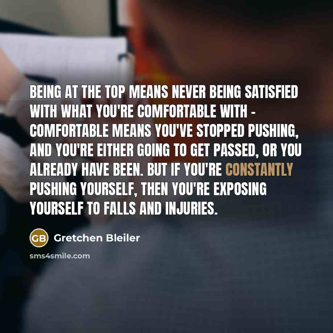 “Being at the top means never being satisfied with what you're comfortable with - comfortable means you've stopped pushing, and you're either going to get passed, or you already have been. But if you're constantly pushing yourself, then you're exposing yourself to falls and injuries.” quote by Gretchen Bleiler