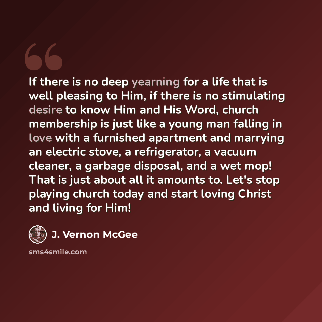 “If there is no deep yearning for a life that is well pleasing to Him, if there is no stimulating desire to know Him and His Word, church membership is just like a young man falling in love with a furnished apartment and marrying an electric stove, a refrigerator, a vacuum cleaner, a garbage…” quote by J. Vernon McGee