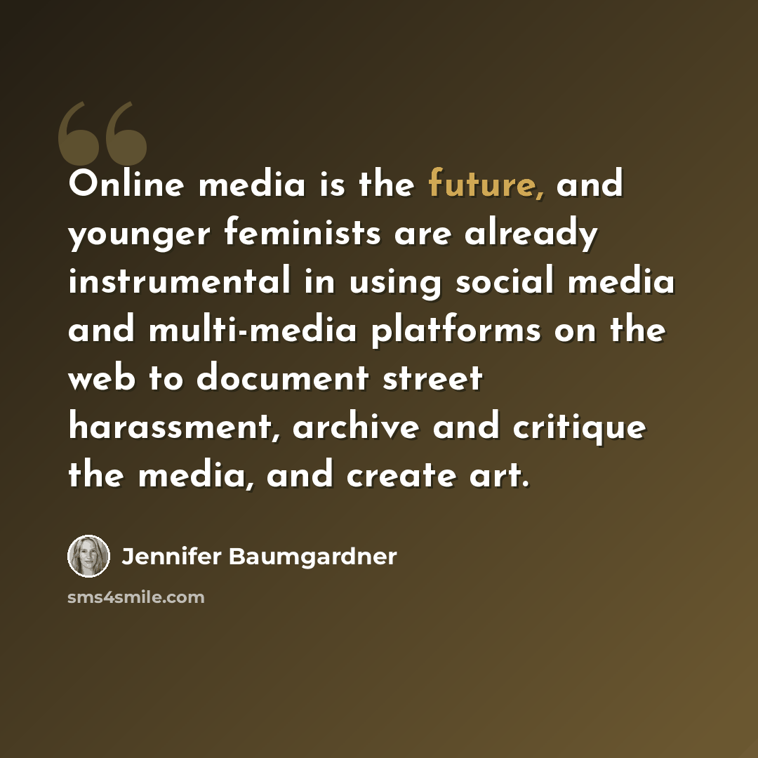 “Online media is the future, and younger feminists are already instrumental in using social media and multi-media platforms on the web to document street harassment, archive and critique the media, and create art.” quote by Jennifer Baumgardner