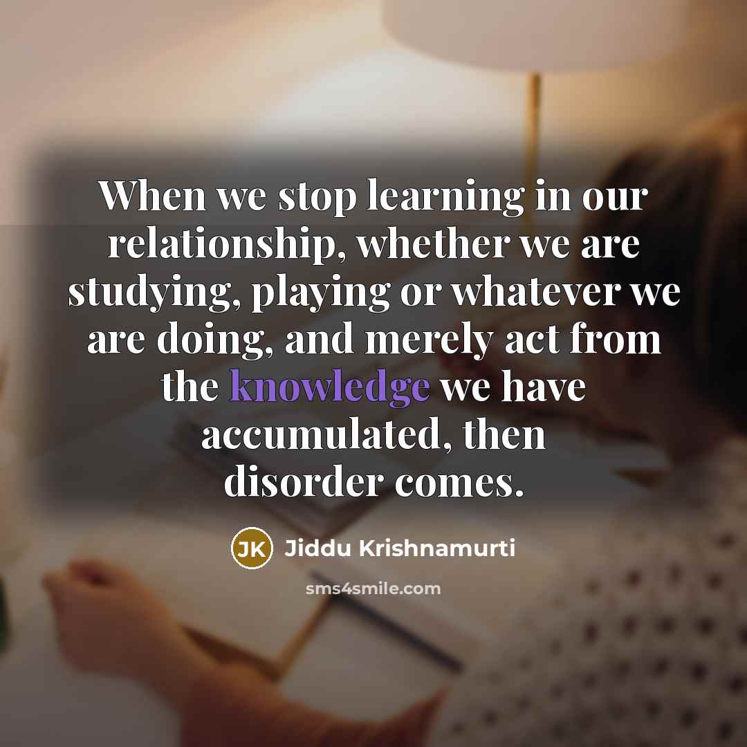 “When we stop learning in our relationship, whether we are studying, playing or whatever we are doing, and merely act from the knowledge we have accumulated, then disorder comes.” quote by Jiddu Krishnamurti