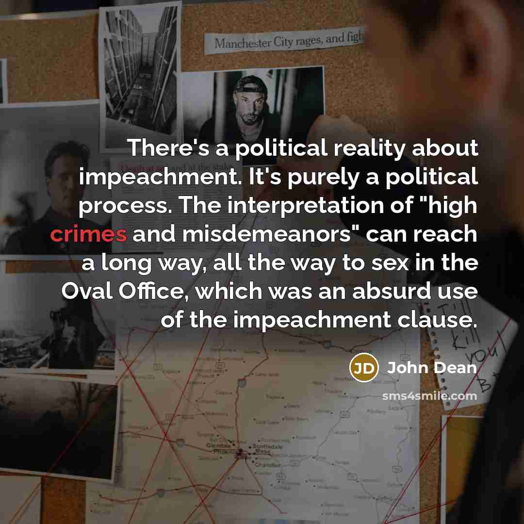“There's a political reality about impeachment. It's purely a political process. The interpretation of "high crimes and misdemeanors" can reach a long way, all the way to sex in the Oval Office, which was an absurd use of the impeachment clause.” quote by John Dean