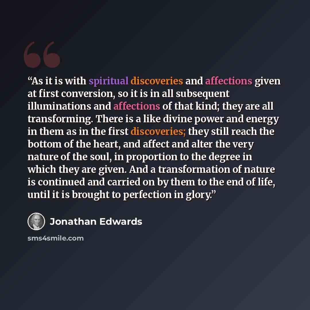 “As it is with spiritual discoveries and affections given at first conversion, so it is in all subsequent illuminations and affections of that kind; they are all transforming. There is a like divine power and energy in them as in the first discoveries; they still reach the bottom of the heart, and…” quote by Jonathan Edwards