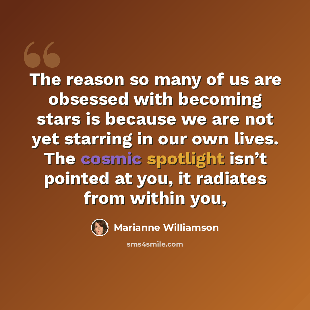 “The reason so many of us are obsessed with becoming stars is because we are not yet starring in our own lives. The cosmic spotlight isn’t pointed at you, it radiates from within you,” quote by Marianne Williamson