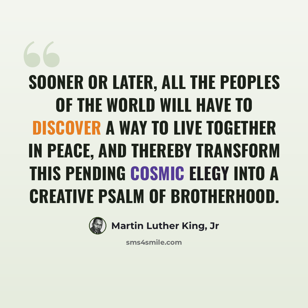 “Sooner or later, all the peoples of the world will have to discover a way to live together in peace, and thereby transform this pending cosmic elegy into a creative psalm of brotherhood.” quote by Martin Luther King, Jr