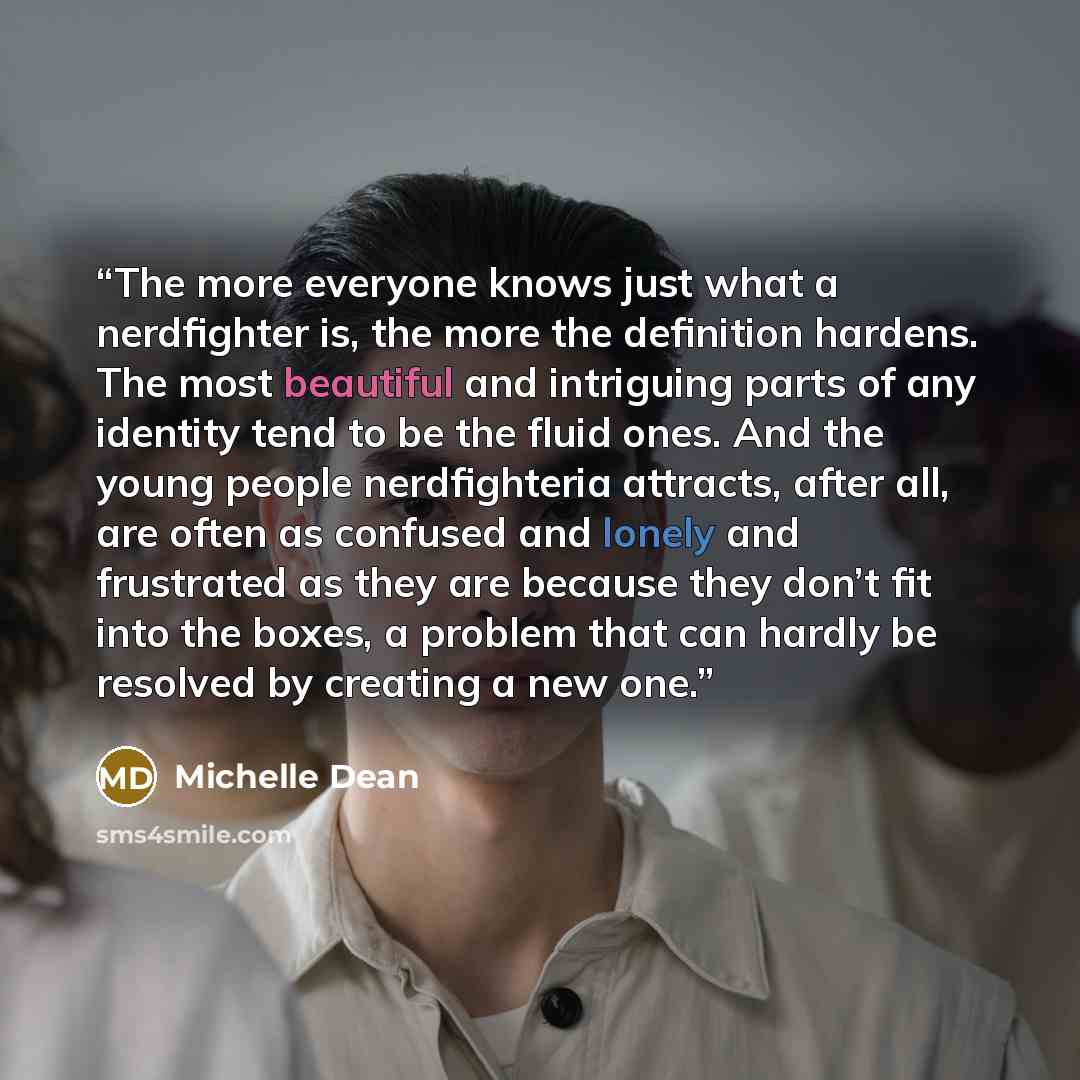 “The more everyone knows just what a nerdfighter is, the more the definition hardens. The most beautiful and intriguing parts of any identity tend to be the fluid ones. And the young people nerdfighteria attracts, after all, are often as confused and lonely and frustrated as they are because they…” quote by Michelle Dean