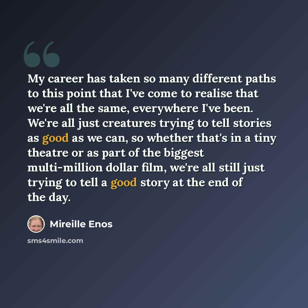 “My career has taken so many different paths to this point that I've come to realise that we're all the same, everywhere I've been. We're all just creatures trying to tell stories as good as we can, so whether that's in a tiny theatre or as part of the biggest multi-million dollar film, we're all…” quote by Mireille Enos