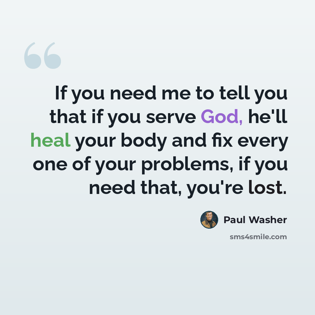 “If you need me to tell you that if you serve God, he'll heal your body and fix every one of your problems, if you need that, you're lost.” quote by Paul Washer