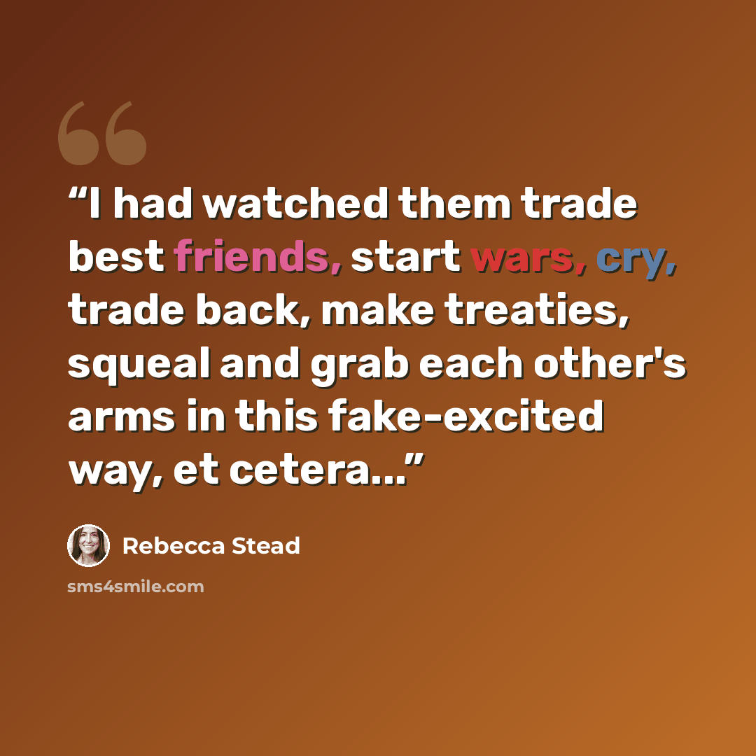 “I had watched them trade best friends, start wars, cry, trade back, make treaties, squeal and grab each other's arms in this fake-excited way, et cetera...” quote by Rebecca Stead