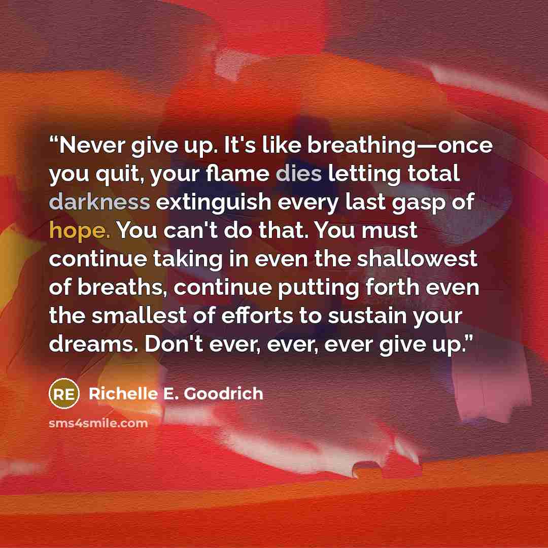 “Never give up. It's like breathing—once you quit, your flame dies letting total darkness extinguish every last gasp of hope. You can't do that. You must continue taking in even the shallowest of breaths, continue putting forth even the smallest of efforts to sustain your dreams. Don't ever, ever…” quote by Richelle E. Goodrich