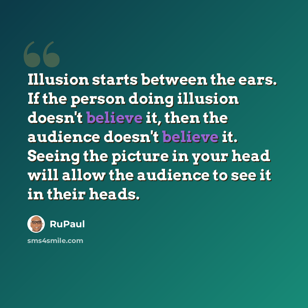 “Illusion starts between the ears. If the person doing illusion doesn't believe it, then the audience doesn't believe it. Seeing the picture in your head will allow the audience to see it in their heads.” quote by RuPaul