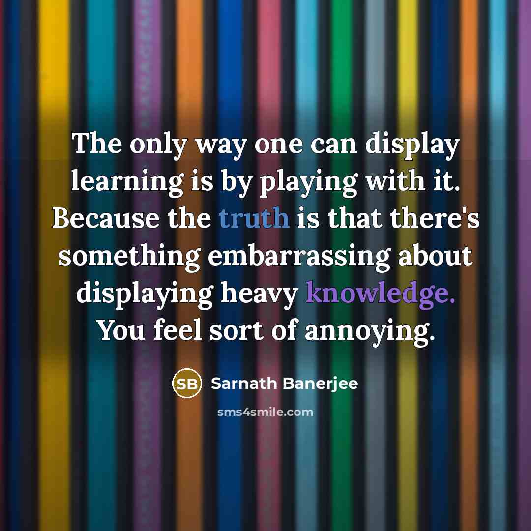 “The only way one can display learning is by playing with it. Because the truth is that there's something embarrassing about displaying heavy knowledge. You feel sort of annoying.” quote by Sarnath Banerjee