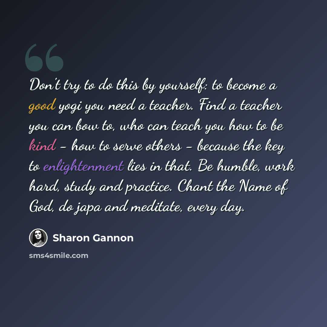 “Don't try to do this by yourself: to become a good yogi you need a teacher. Find a teacher you can bow to, who can teach you how to be kind - how to serve others - because the key to enlightenment lies in that. Be humble, work hard, study and practice. Chant the Name of God, do japa and meditate…” quote by Sharon Gannon