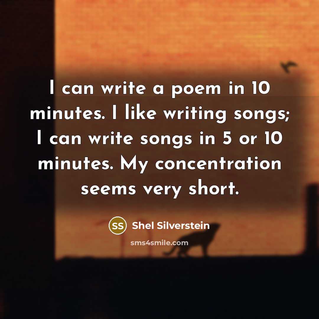 “I can write a poem in 10 minutes. I like writing songs; I can write songs in 5 or 10 minutes. My concentration seems very short.” quote by Shel Silverstein