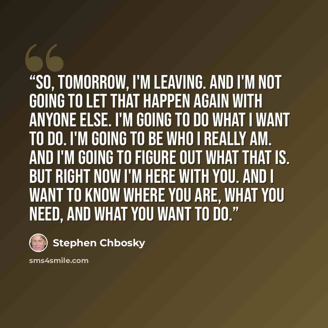 “So, tomorrow, I'm leaving. And I'm not going to let that happen again with anyone else. I'm going to do what I want to do. I'm going to be who I really am. And I'm going to figure out what that is. But right now I'm here with you. And I want to know where you are, what you need, and what you want…” quote by Stephen Chbosky