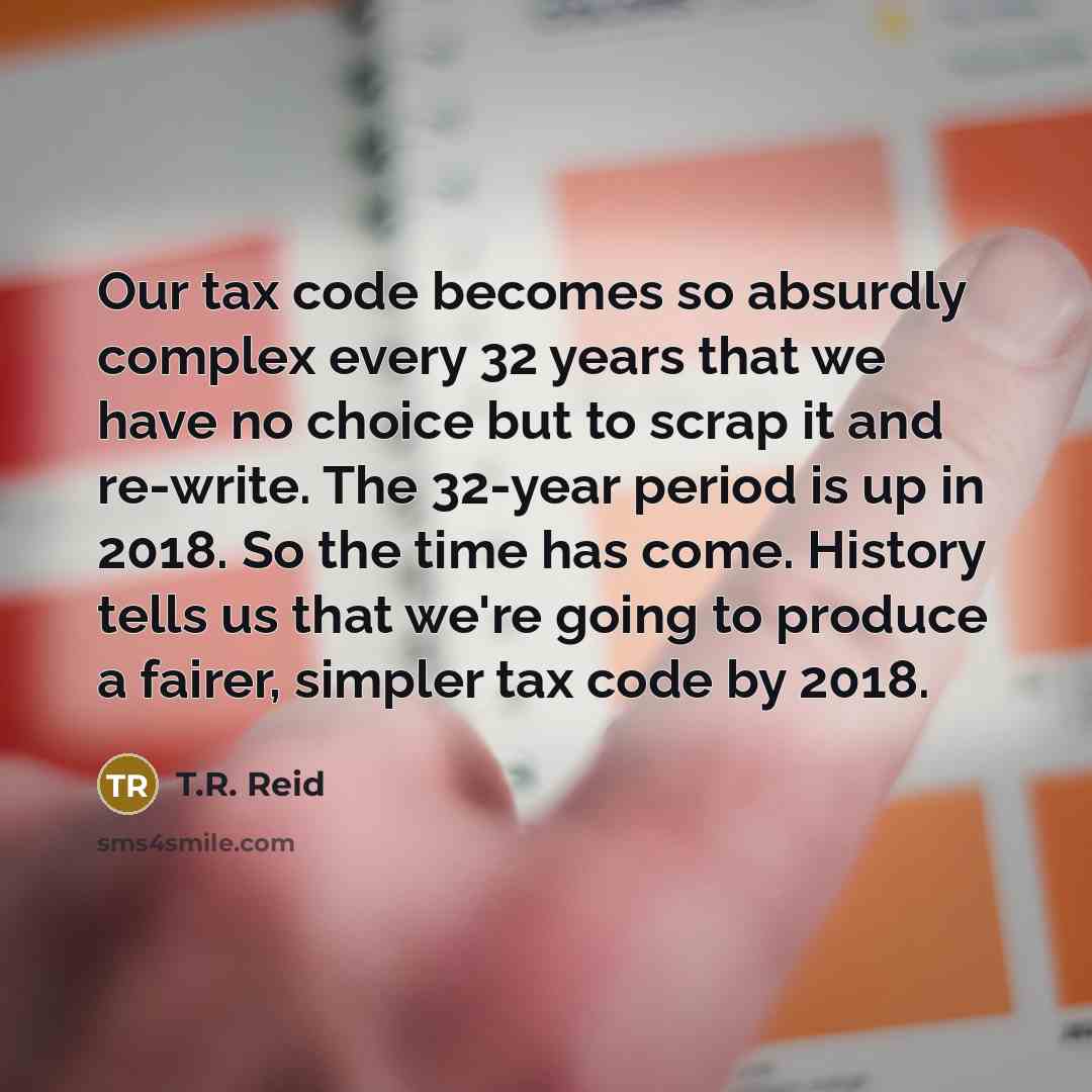 “Our tax code becomes so absurdly complex every 32 years that we have no choice but to scrap it and re-write. The 32-year period is up in 2018. So the time has come. History tells us that we're going to produce a fairer, simpler tax code by 2018.” quote by T.R. Reid