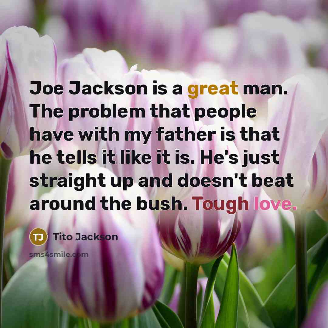“Joe Jackson is a great man. The problem that people have with my father is that he tells it like it is. He's just straight up and doesn't beat around the bush. Tough love.” quote by Tito Jackson