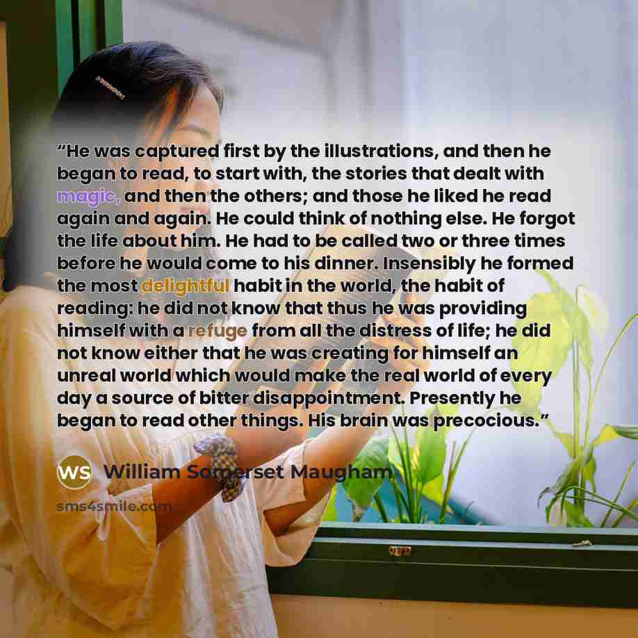 “He was captured first by the illustrations, and then he began to read, to start with, the stories that dealt with magic, and then the others; and those he liked he read again and again. He could think of nothing else. He forgot the life about him. He had to be called two or three times before he…” quote by William Somerset Maugham