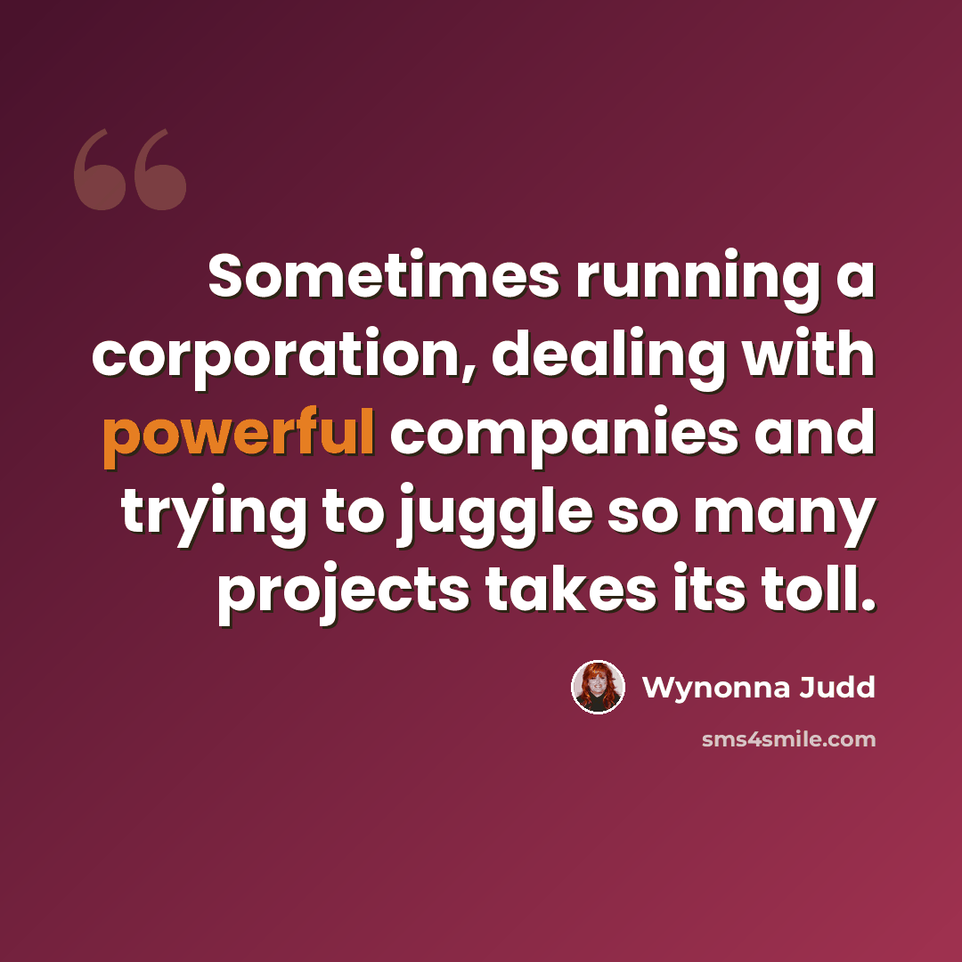 “Sometimes running a corporation, dealing with powerful companies and trying to juggle so many projects takes its toll.” quote by Wynonna Judd