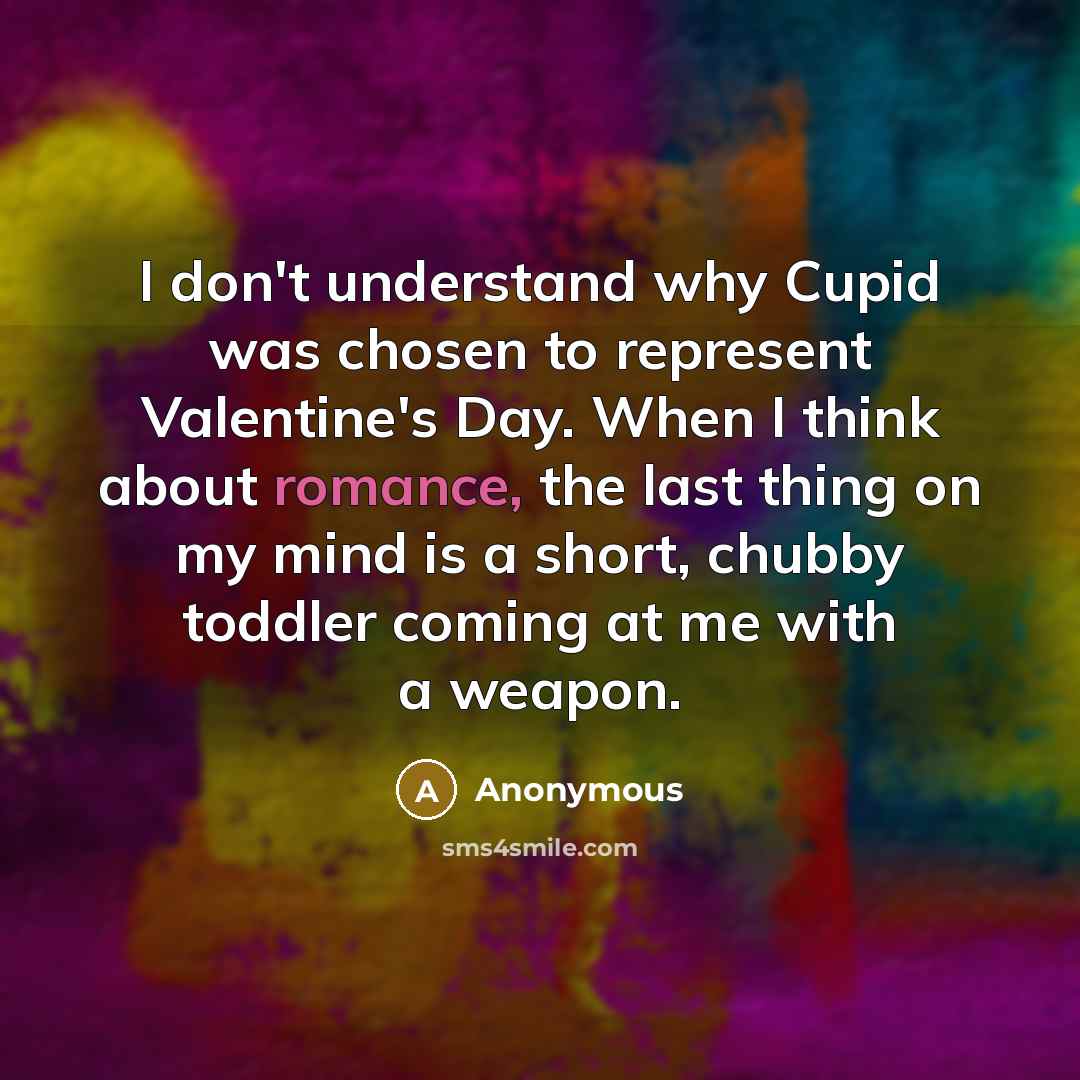 “I don't understand why Cupid was chosen to represent Valentine's Day. When I think about romance, the last thing on my mind is a short, chubby toddler coming at me with a weapon.” quote by Anonymous
