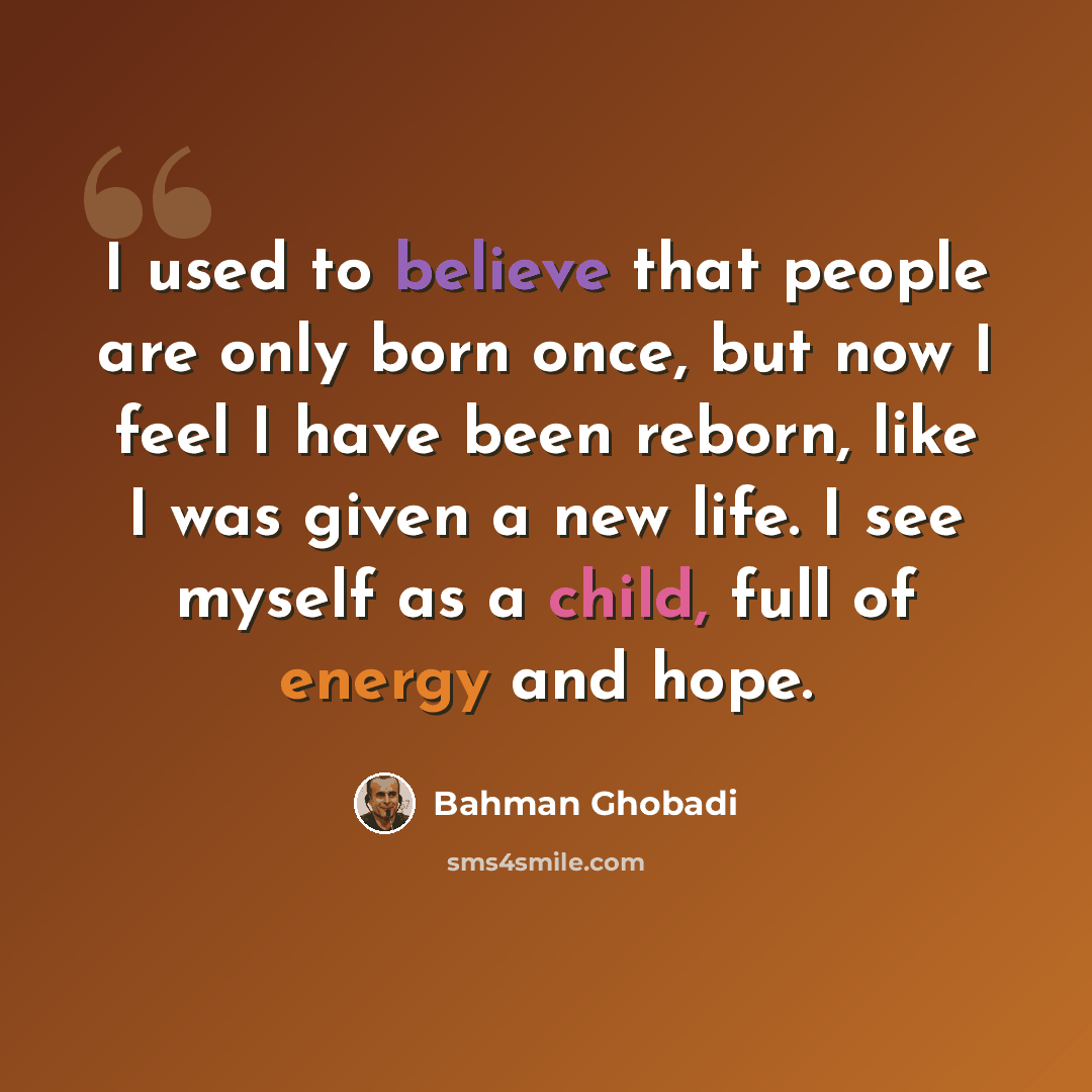 “I used to believe that people are only born once, but now I feel I have been reborn, like I was given a new life. I see myself as a child, full of energy and hope.” quote by Bahman Ghobadi
